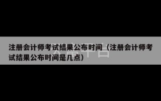 注册会计师考试结果公布时间（注册会计师考试结果公布时间是几点）