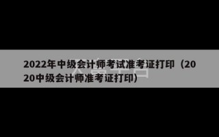 2022年中级会计师考试准考证打印（2020中级会计师准考证打印）