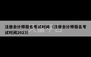 注册会计师报名考试时间（注册会计师报名考试时间2023）