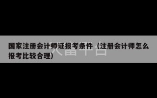 国家注册会计师证报考条件（注册会计师怎么报考比较合理）