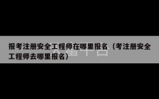 报考注册安全工程师在哪里报名（考注册安全工程师去哪里报名）