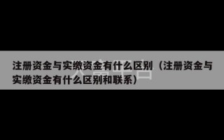 注册资金与实缴资金有什么区别（注册资金与实缴资金有什么区别和联系）