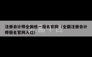 注册会计师全国统一报名官网（全国注册会计师报名官网入口）