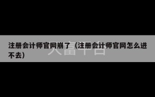 注册会计师官网崩了（注册会计师官网怎么进不去）