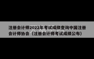 注册会计师2022年考试成绩查询中国注册会计师协会（注册会计师考试成绩公布）