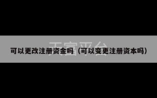 可以更改注册资金吗（可以变更注册资本吗）