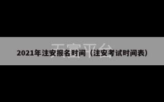 2021年注安报名时间（注安考试时间表）