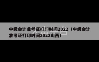 中级会计准考证打印时间2022（中级会计准考证打印时间2022山西）