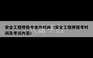 安全工程师报考条件时间（安全工程师报考时间及考试内容）