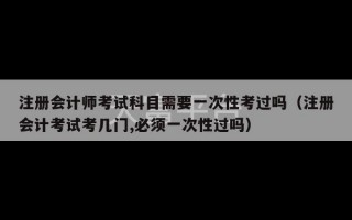 注册会计师考试科目需要一次性考过吗（注册会计考试考几门,必须一次性过吗）