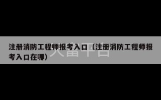 注册消防工程师报考入口（注册消防工程师报考入口在哪）