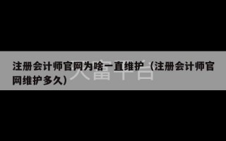 注册会计师官网为啥一直维护（注册会计师官网维护多久）