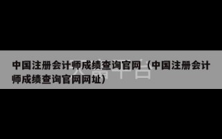 中国注册会计师成绩查询官网（中国注册会计师成绩查询官网网址）