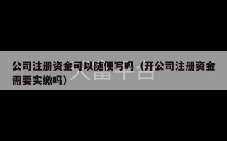 公司注册资金可以随便写吗（开公司注册资金需要实缴吗）