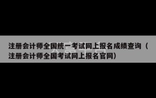 注册会计师全国统一考试网上报名成绩查询（注册会计师全国考试网上报名官网）