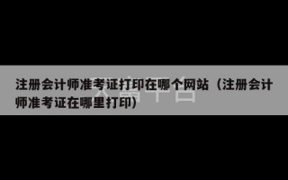 注册会计师准考证打印在哪个网站（注册会计师准考证在哪里打印）