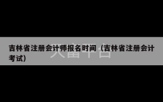 吉林省注册会计师报名时间（吉林省注册会计考试）