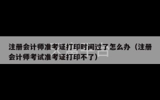 注册会计师准考证打印时间过了怎么办（注册会计师考试准考证打印不了）