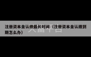 注册资本金认缴最长时间（注册资本金认缴到期怎么办）