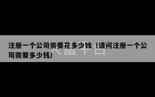 注册一个公司需要花多少钱（请问注册一个公司需要多少钱）