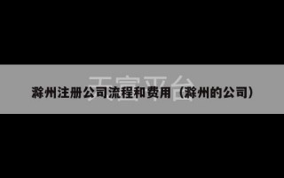 滁州注册公司流程和费用（滁州的公司）