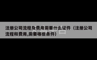 注册公司流程及费用需要什么证件（注册公司流程和费用,需要哪些条件）