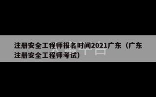 注册安全工程师报名时间2021广东（广东注册安全工程师考试）