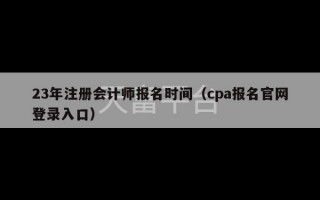 23年注册会计师报名时间（cpa报名官网登录入口）