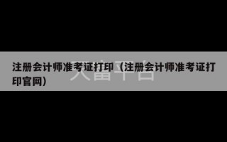 注册会计师准考证打印（注册会计师准考证打印官网）