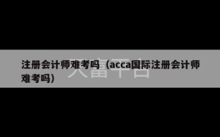 注册会计师难考吗（acca国际注册会计师难考吗）