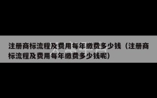 注册商标流程及费用每年缴费多少钱（注册商标流程及费用每年缴费多少钱呢）