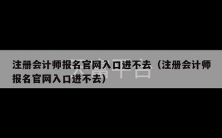 注册会计师报名官网入口进不去（注册会计师报名官网入口进不去）