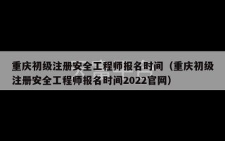 重庆初级注册安全工程师报名时间（重庆初级注册安全工程师报名时间2022官网）