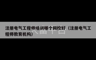 注册电气工程师培训哪个网校好（注册电气工程师教育机构）