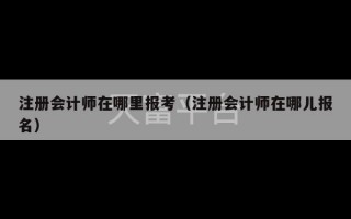 注册会计师在哪里报考（注册会计师在哪儿报名）