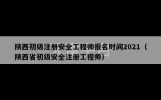 陕西初级注册安全工程师报名时间2021（陕西省初级安全注册工程师）