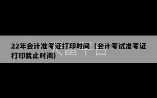 22年会计准考证打印时间（会计考试准考证打印截止时间）