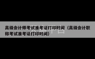 高级会计师考试准考证打印时间（高级会计职称考试准考证打印时间）