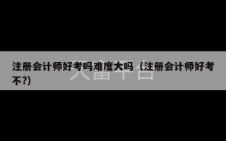 注册会计师好考吗难度大吗（注册会计师好考不?）