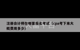 注册会计师在哪里报名考试（cpa考下来大概费用多少）