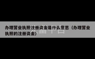 办理营业执照注册资金是什么意思（办理营业执照的注册资金）