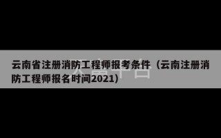 云南省注册消防工程师报考条件（云南注册消防工程师报名时间2021）