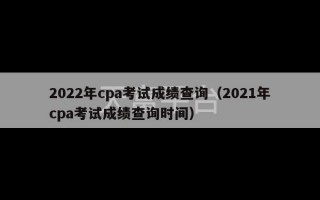 2022年cpa考试成绩查询（2021年cpa考试成绩查询时间）