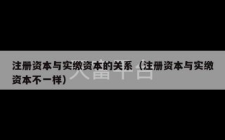 注册资本与实缴资本的关系（注册资本与实缴资本不一样）