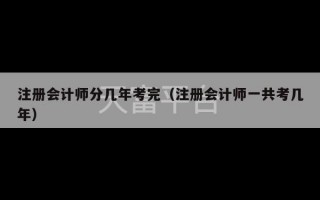 注册会计师分几年考完（注册会计师一共考几年）