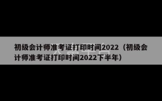 初级会计师准考证打印时间2022（初级会计师准考证打印时间2022下半年）