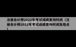 注册会计师2022年考试成绩查询时间（注册会计师2022年考试成绩查询时间及地点）