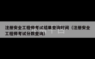 注册安全工程师考试结果查询时间（注册安全工程师考试分数查询）