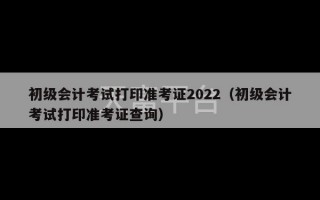 初级会计考试打印准考证2022（初级会计考试打印准考证查询）