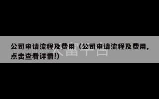 公司申请流程及费用（公司申请流程及费用,点击查看详情!）